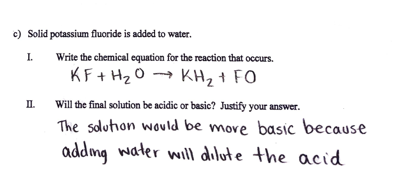 c) Solid potassium fluoride is added to water.
I.
Write the chemical equation for the reaction that occurs.
KF + H20 → KH, + FO
П.
Will the final solution be acidic or basic? Justify your answer.
The solution would be more basic because
addmg water will dilute the acid
