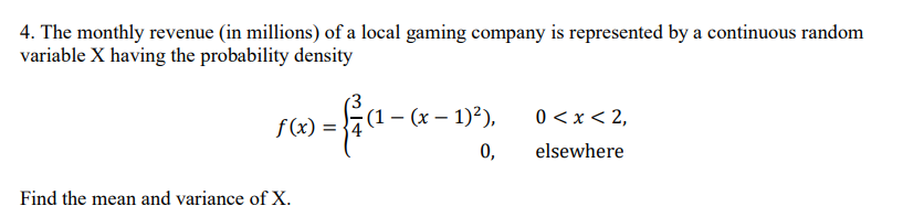 4. The monthly revenue (in millions) of a local gaming company is represented by a continuous random
variable X having the probability density
f(x) =
(1 - (x-1)²),
0 < x < 2,
0,
elsewhere
Find the mean and variance of X.