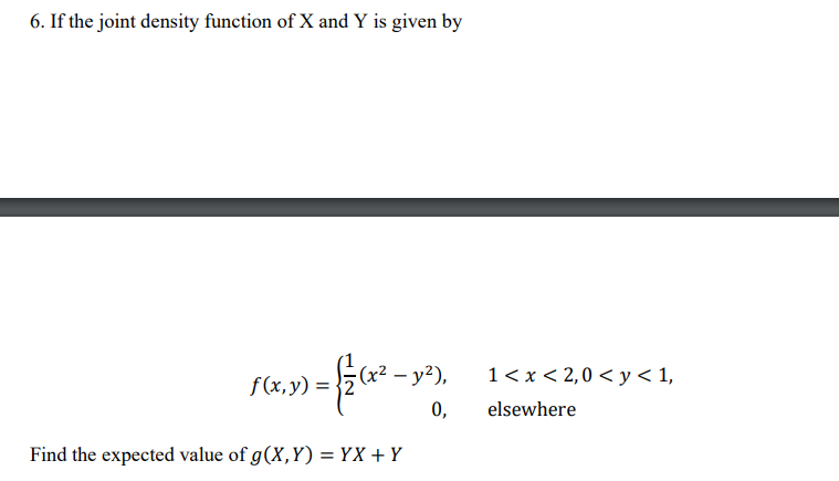 6. If the joint density function of X and Y is given by
f(x,y) =
19) =
(x² - y²),
0,
1 < x < 2,0 < y < 1,
elsewhere
Find the expected value of g(X,Y) = YX + Y