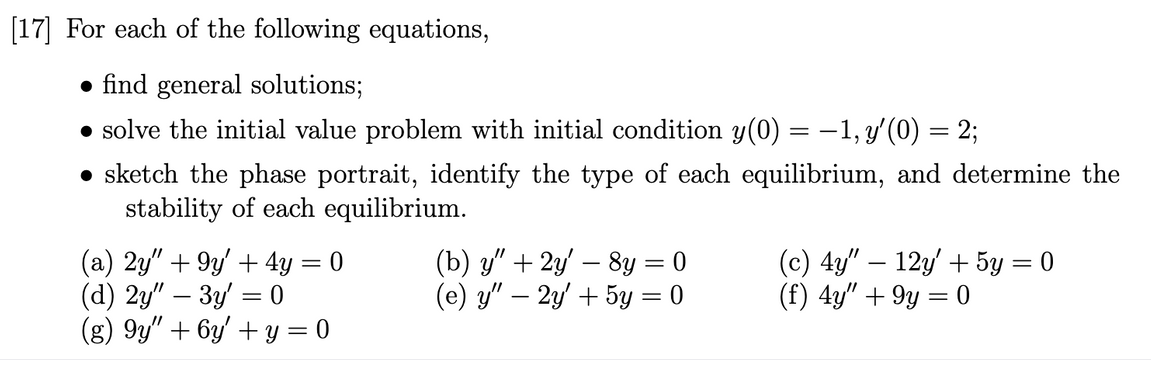 [17] For each of the following equations,
find general solutions;
● solve the initial value problem with initial condition y(0) = −1, y'(0) = 2;
• sketch the phase portrait, identify the type of each equilibrium, and determine the
stability of each equilibrium.
(a) 2y" +9y' + 4y = 0
(d) 2y" - 3y = 0
(g) 9y" + 6y' + y = 0
(b) y" + 2y' — 8y = 0
(e) y" — 2y' + 5y = 0
(c) 4y" - 12y + 5y = 0
(f) 4y" +9y = 0