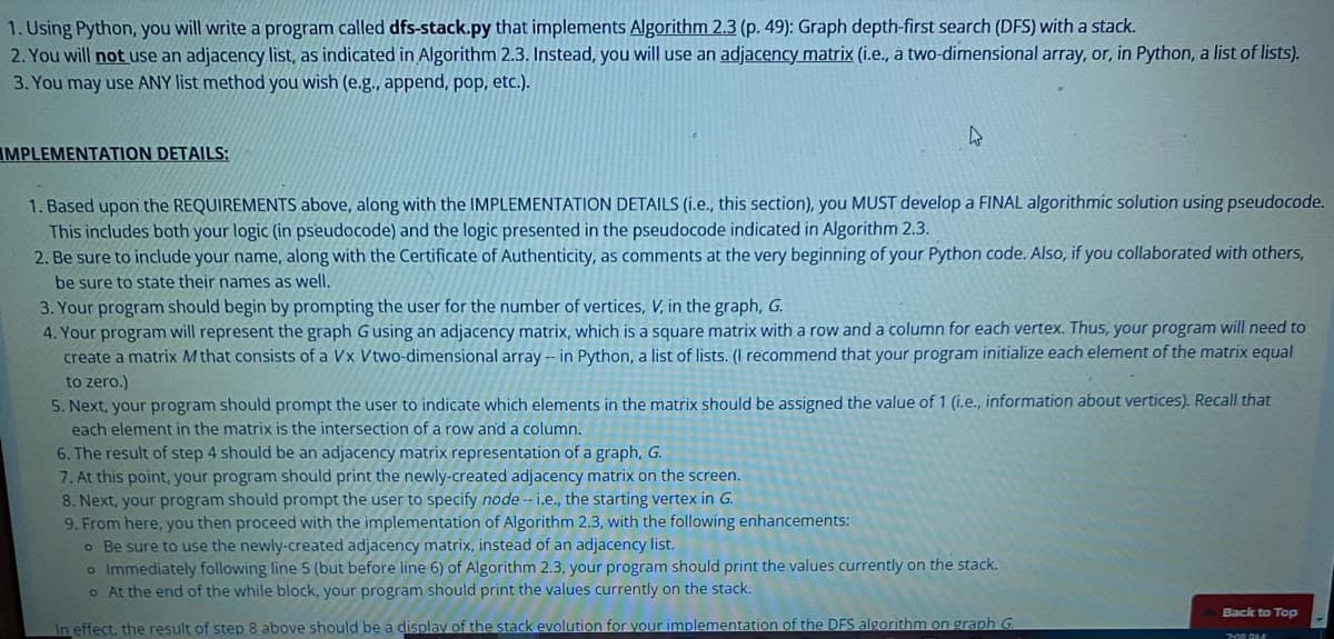 1. Using Python, you will write a program called dfs-stack.py that implements Algorithm 2.3 (p. 49): Graph depth-first search (DFS) with a stack.
2. You will not use an adjacency list, as indicated in Algorithm 2.3. Instead, you will use an adjacency matrix (i.e., a two-dimensional array, or, in Python, a list of lists).
3. You may use ANY list method you wish (e.g., append, pop, etc.).
IMPLEMENTATION DETAILS:
4
1. Based upon the REQUIREMENTS above, along with the IMPLEMENTATION DETAILS (i.e., this section), you MUST develop a FINAL algorithmic solution using pseudocode.
This includes both your logic (in pseudocode) and the logic presented in the pseudocode indicated in Algorithm 2.3.
2. Be sure to include your name, along with the Certificate of Authenticity, as comments at the very beginning of your Python code. Also, if you collaborated with others,
be sure to state their names as well.
3. Your program should begin by prompting the user for the number of vertices, V, in the graph, G.
4. Your program will represent the graph G using an adjacency matrix, which is a square matrix with a row and a column for each vertex. Thus, your program will need to
create a matrix M that consists of a Vx Vtwo-dimensional array -- in Python, a list of lists. (I recommend that your program initialize each element of the matrix equal
to zero.)
5. Next, your program should prompt the user to indicate which elements in the matrix should be assigned the value of 1 (i.e., information about vertices). Recall that
each element in the matrix is the intersection of a row and a column.
6. The result of step 4 should be an adjacency matrix representation of a graph, G.
7. At this point, your program should print the newly-created adjacency matrix on the screen.
8. Next, your program should prompt the user to specify node -- i.e., the starting vertex in G.
9. From here, you then proceed with the implementation of Algorithm 2.3, with the following enhancements:
o Be sure to use the newly-created adjacency matrix, instead of an adjacency list.
o Immediately following line 5 (but before line 6) of Algorithm 2.3, your program should print the values currently on the stack.
o At the end of the while block, your program should print the values currently on the stack.
In effect, the result of step 8 above should be a display of the stack evolution for your implementation of the DFS algorithm on graph G.
Back to Top