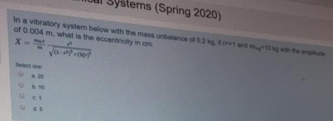 Systems (Spring 2020)
In a vibratory system below with the mass unbalance of 0.2 kg, if 1 and m10 kg with the amplitude
of 0.004 m, what is the eccentricity in cm:
X
mae
THE
Select one
a 20
b.10
C. 1
d. 5