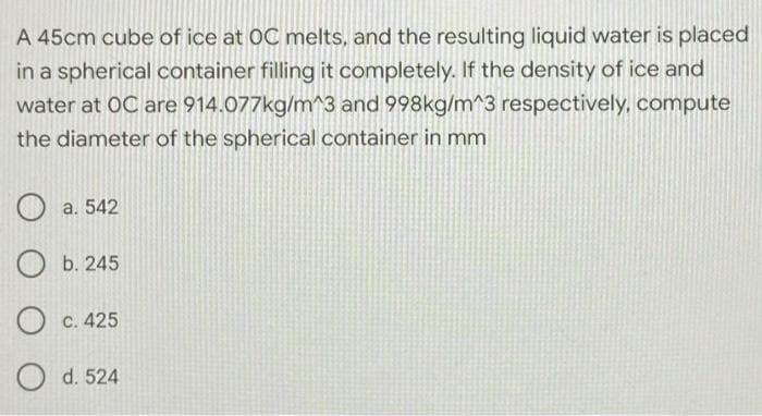 A 45cm cube of ice at OC melts, and the resulting liquid water is placed
in a spherical container filling it completely. If the density of ice and
water at OC are 914.077kg/m^3 and 998kg/m^3 respectively, compute
the diameter of the spherical container in mm
O a. 542
O b. 245
c. 425
O
d. 524