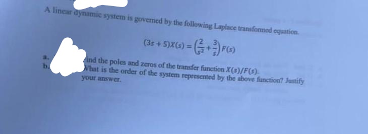 A linear dynamic system is governed by the following Laplace transformed equation.
(35 + 5)X(s) = (+3) F(s)
ind the poles and zeros of the transfer function X(s)/F(s).
b.
What is the order of the system represented by the above function? Justify
your answer.
