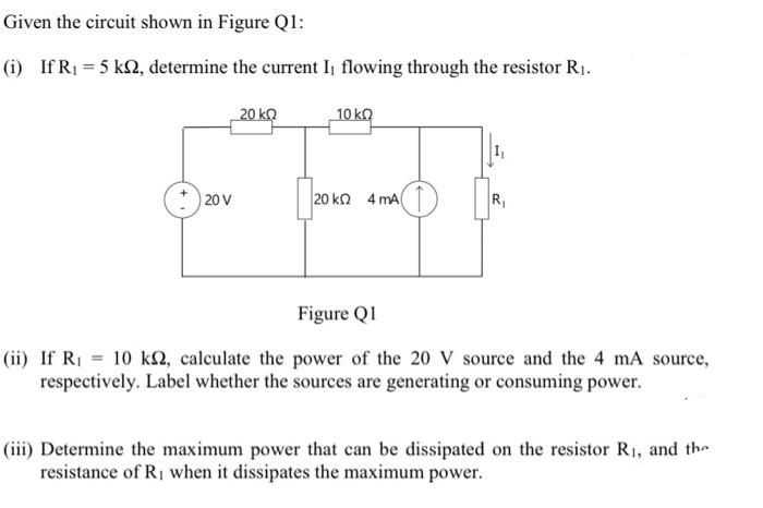 Given the circuit shown in Figure Q1:
(i) If R₁ = 5 km2, determine the current I₁ flowing through the resistor R₁.
20 k
10 ΚΩ
o
20 V
120 ΚΩ 4 ΜΑ
R₁
Figure Q1
(ii) If R₁ = 10 km2, calculate the power of the 20 V source and the 4 mA source,
respectively. Label whether the sources are generating or consuming power.
(iii) Determine the maximum power that can be dissipated on the resistor R₁, and the
resistance of R₁ when it dissipates the maximum power.