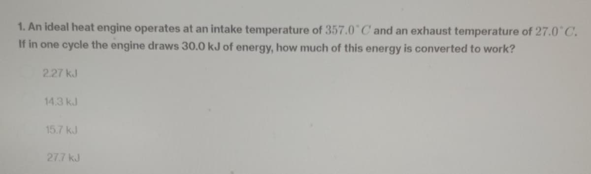 1. An ideal heat engine operates at an intake temperature of 357.0°C and an exhaust temperature of 27.0°C.
If in one cycle the engine draws 30.0 kJ of energy, how much of this energy is converted to work?
2.27 kJ
14.3 kJ
15.7 kJ
27.7 kJ