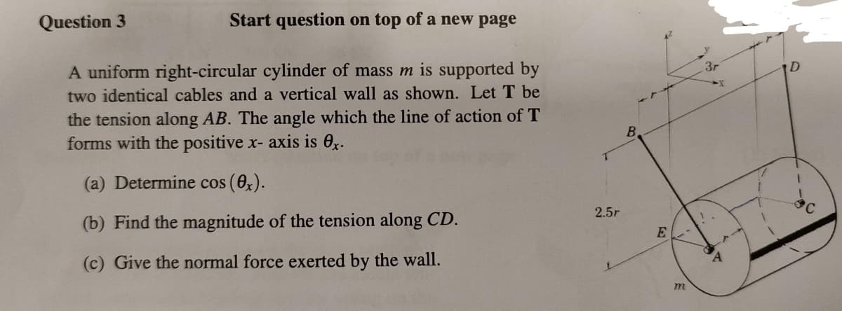 Question 3
Start question on top of a new page
A uniform right-circular cylinder of mass m is supported by
two identical cables and a vertical wall as shown. Let T be
the tension along AB. The angle which the line of action of T
forms with the positive x- axis is 0x.
(a) Determine cos (0x).
(b) Find the magnitude of the tension along CD.
(c) Give the normal force exerted by the wall.
2.5r
B
E
m
3r