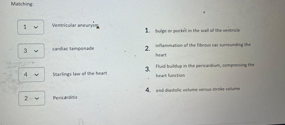 Matching:
1 ✓
3
4
2 V
Ventricular aneurysm
cardiac tamponade
Starlings law of the heart
Pericarditis
1.
2.
3.
bulge or pocket in the wall of the ventricle
inflammation of the fibrous sac surrounding the
heart
Fluid buildup in the pericardium, compressing the
heart function
4. end diastolic volume versus stroke volume