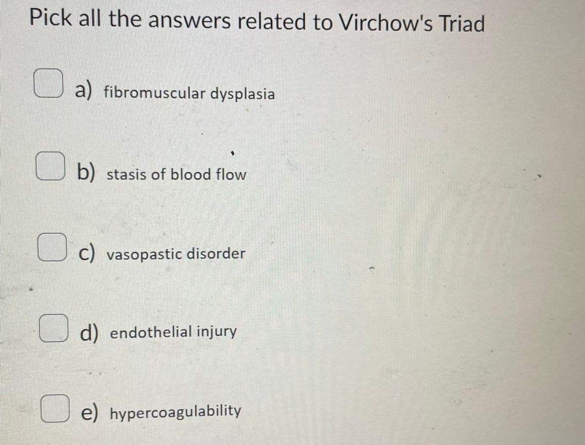 Pick all the answers related to Virchow's Triad
a) fibromuscular dysplasia
b) stasis of blood flow
C) vasopastic disorder
d) endothelial injury
e) hypercoagulability