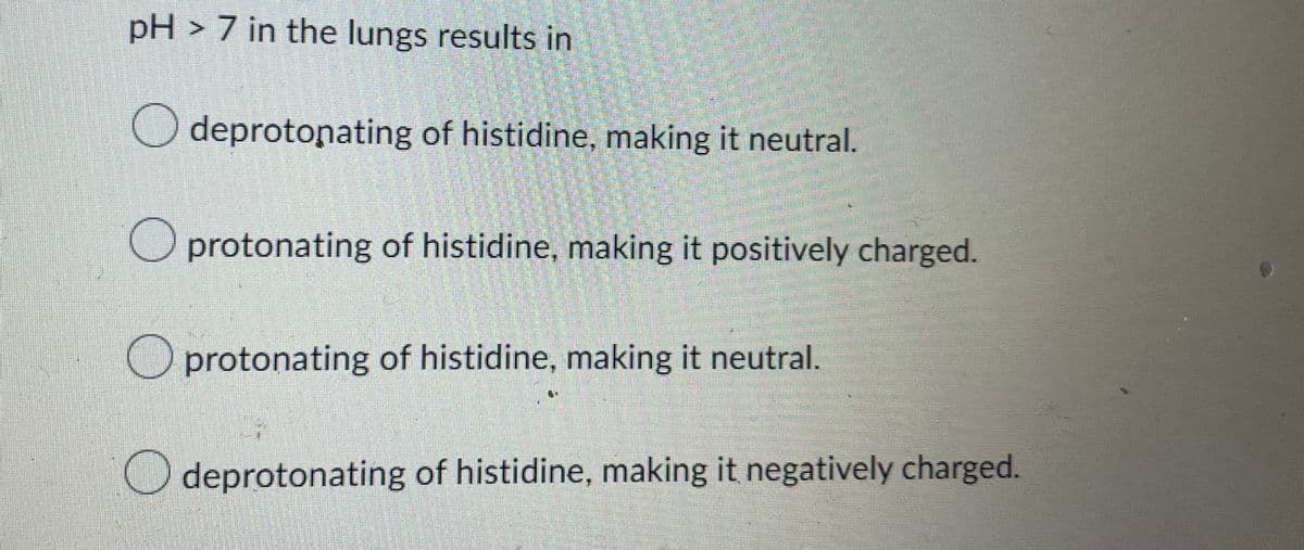 pH > 7 in the lungs results in
deprotonating of histidine, making it neutral.
Oprotonating of histidine, making it positively charged.
protonating of histidine, making it neutral.
deprotonating of histidine, making it negatively charged.