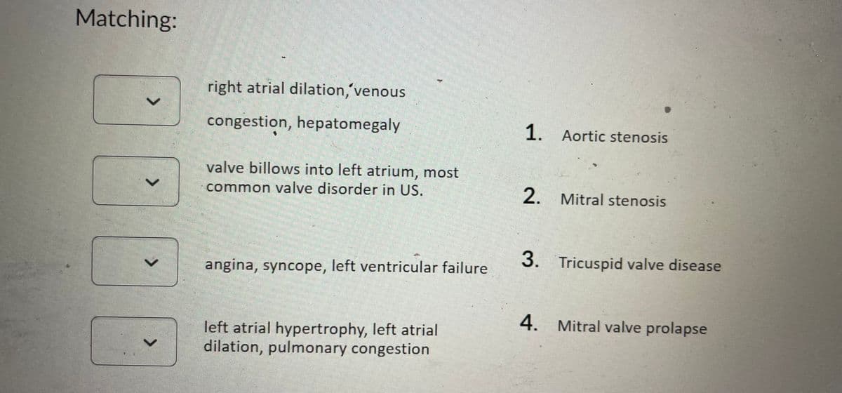 Matching:
>
>
right atrial dilation, venous
congestion, hepatomegaly
valve billows into left atrium, most
common valve disorder in US.
angina, syncope, left ventricular failure
left atrial hypertrophy, left atrial
dilation, pulmonary congestion
1. Aortic stenosis
2. Mitral stenosis
3. Tricuspid valve disease
4. Mitral valve prolapse