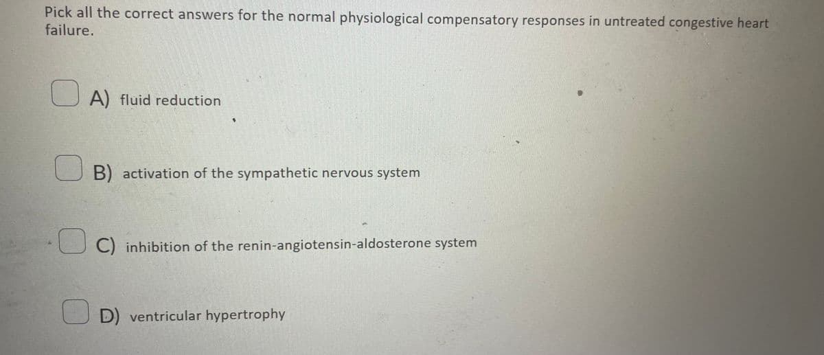 Pick all the correct answers for the normal physiological compensatory responses in untreated congestive heart
failure.
A) fluid reduction
B) activation of the sympathetic nervous system
C) inhibition of the renin-angiotensin-aldosterone system
D) ventricular hypertrophy