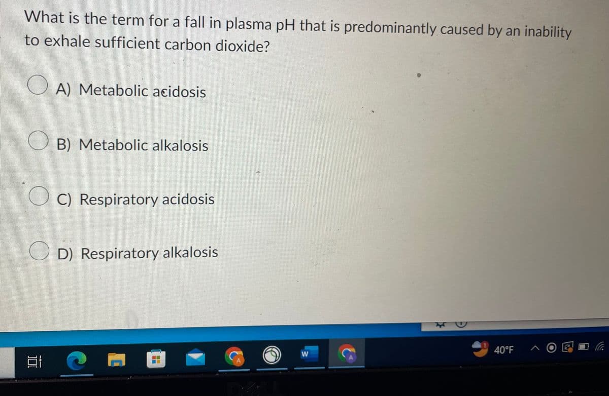 What is the term for a fall in plasma pH that is predominantly caused by an inability
to exhale sufficient carbon dioxide?
A) Metabolic acidosis
OB) Metabolic alkalosis
100
C) Respiratory acidosis
D) Respiratory alkalosis
W
*
40°F
시 O
L