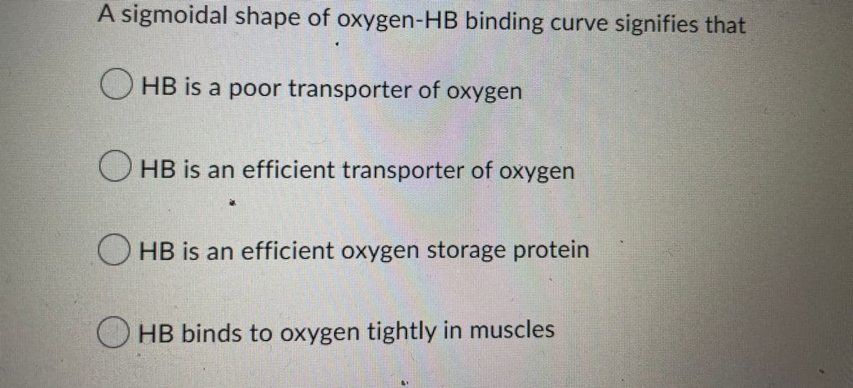 A sigmoidal shape of oxygen-HB binding curve signifies that
HB is a poor transporter of oxygen
OHB is an efficient transporter of oxygen
HB is an efficient oxygen storage protein
HB binds to oxygen tightly in muscles