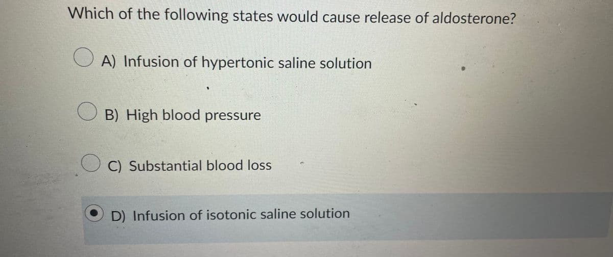 Which of the following states would cause release of aldosterone?
OA) Infusion of hypertonic saline solution
B) High blood pressure
C) Substantial blood loss
OD) Infusion of isotonic saline solution