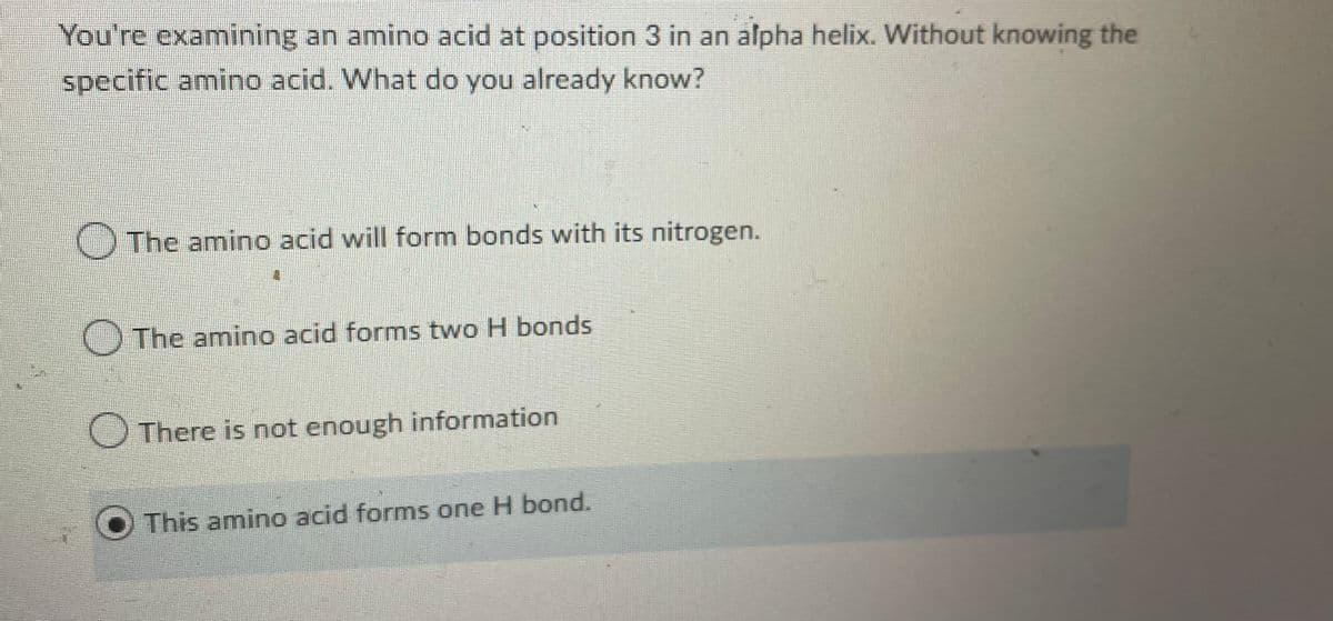 You're examining an amino acid at position 3 in an alpha helix. Without knowing the
specific amino acid. What do you already know?
The amino acid will form bonds with its nitrogen.
The amino acid forms two H bonds
There is not enough information
This amino acid forms one H bond.