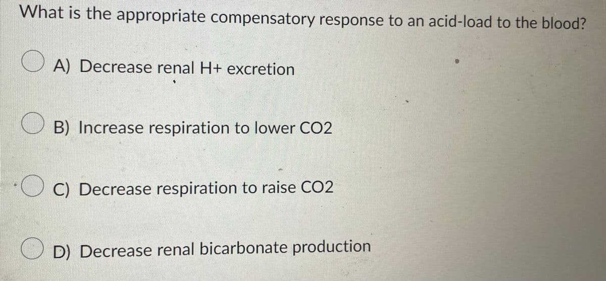 What is the appropriate compensatory response to an acid-load to the blood?
A) Decrease renal H+ excretion
B) Increase respiration to lower CO2
C) Decrease respiration to raise CO2
D) Decrease renal bicarbonate production
