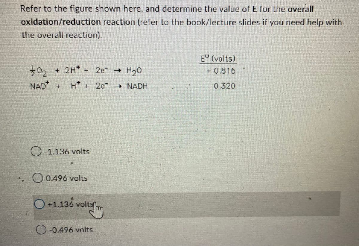 Refer to the figure shown here, and determine the value of E for the overall
oxidation/reduction reaction (refer to the book/lecture slides if you need help with
the overall reaction).
121/202 + 2H+ + 2e → H₂0
NAD + H* + 2e → NADH
O-1.136 volts
O 0.496 volts
O+1.136 volts
voltsm
-0.496 volts
EU (volts)
+0.816
- 0.320