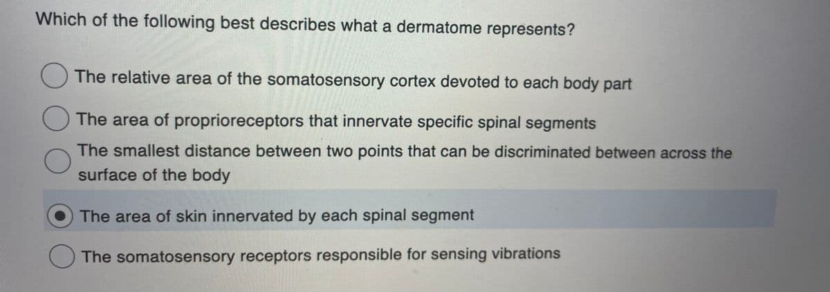 Which of the following best describes what a dermatome represents?
The relative area of the somatosensory cortex devoted to each body part
The area of proprioreceptors that innervate specific spinal segments
The smallest distance between two points that can be discriminated between across the
surface of the body
The area of skin innervated by each spinal segment
The somatosensory receptors responsible for sensing vibrations