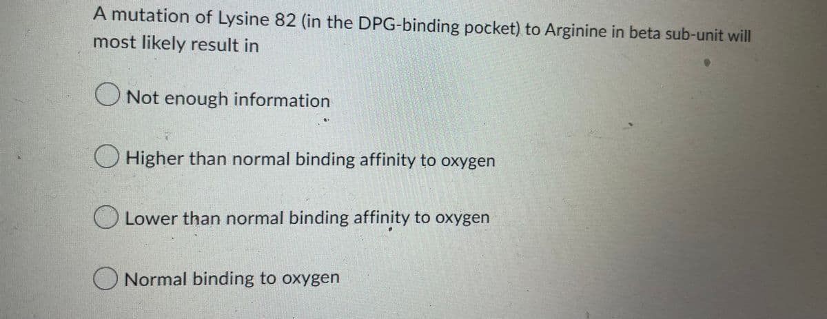 A mutation of Lysine 82 (in the DPG-binding pocket) to Arginine in beta sub-unit will
most likely result in
Not enough information
Higher than normal binding affinity to oxygen
Lower than normal binding affinity to oxygen
Normal binding to oxygen