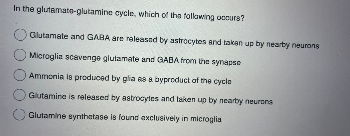 In the glutamate-glutamine cycle, which of the following occurs?
O Glutamate and GABA are released by astrocytes and taken up by nearby neurons
O Microglia scavenge glutamate and GABA from the synapse
ОО
Ammonia is produced by glia as a byproduct of the cycle
O Glutamine is released by astrocytes and taken up by nearby neurons
Glutamine synthetase is found exclusively in microglia