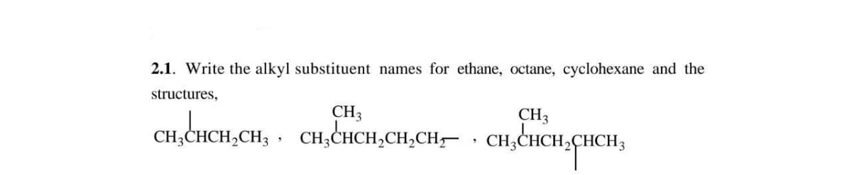 2.1. Write the alkyl substituent names for ethane, octane, cyclohexane and the
structures,
CH3
CH3
CH,CHCH,CH, , CH,CHCH,CH,CH,- . CH;CHCH,CHCH;
