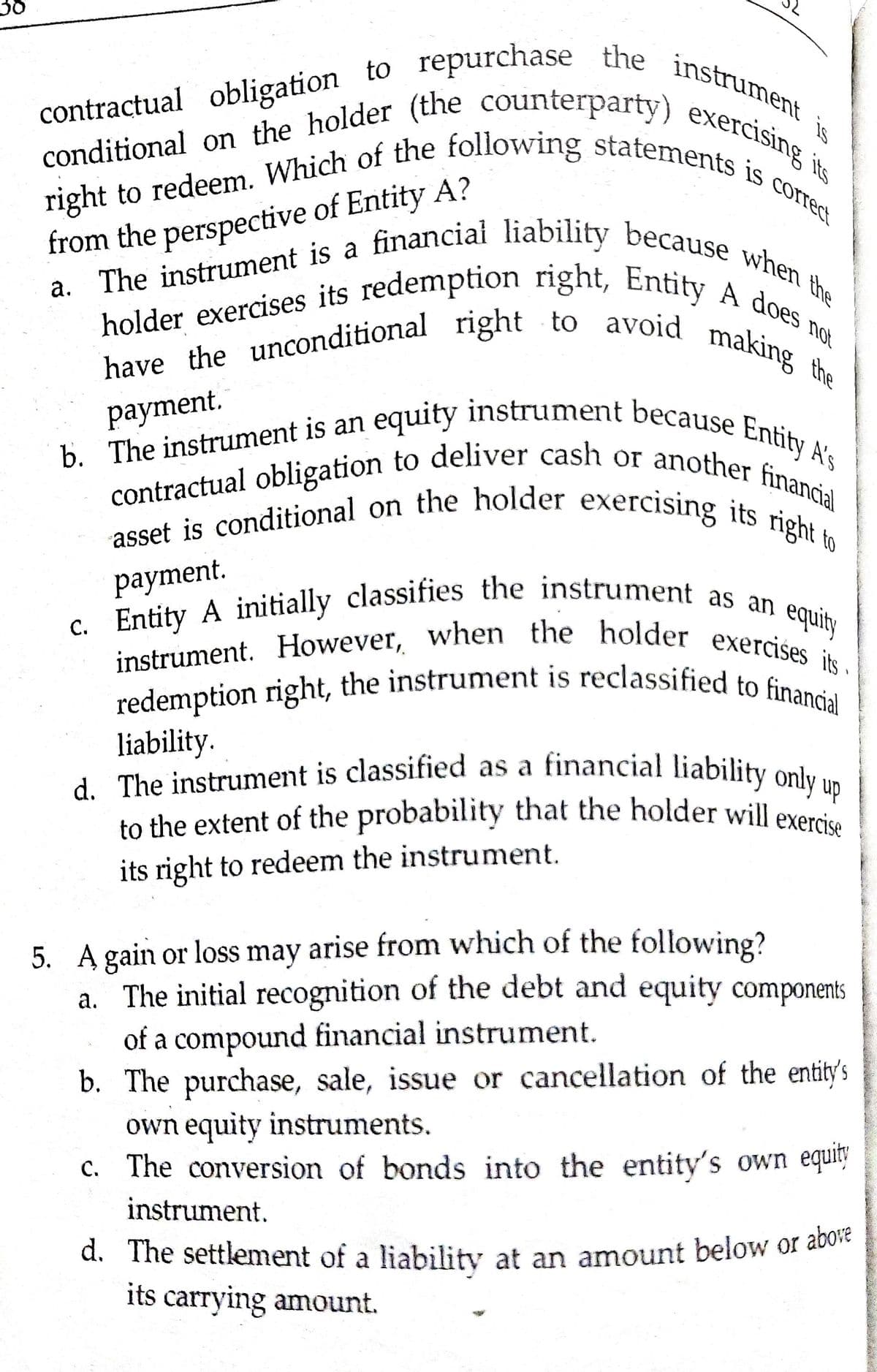 right to redeem. Which of the following statements is correct
c. Entity A initially classifies the instrument as an
d. The settlement of a liability at an amount below or above
holder exercises its redemption right, Entity A does not
conditional on the holder (the counterparty) exercising its
to the extent of the probability that the holder will exercise
contractual obligation to repurchase the instrument
redemption right, the instrument is reclassified to financial
instrument. However, when the holder exercises its
asset is conditional on the holder exercising its right to
contractual obligation to deliver cash or another financial
have the unconditional right to avoid making the
d. The instrument is classified as a financial liability only up
b. The instrument is an equity instrument because Entify A's
a. The instrument is a financiai liability because when the
contractual obligation to
is
holder exercises its redemption right, Entih. when
making
a. The instrument is a
not
the
payment.
b. The instrument is an
рayment.
C. Entity A initially classifies the instrument as
equity
redemption right, the instrument is reclassified to fi Is
liability.
d. The instrument is classified as a financial liability only.
to the extent of the probability that the holder will exers
its right to redeem the instrument.
5. A gain or loss may arise from which of the following?
a. The initial recognition of the debt and equity components
of a compound financial instrument.
b. The purchase, sale, issue or cancellation of the entity's
own equity instruments.
c. The conversion of bonds into the entity's own equity
instrument.
d. The settlement of a liability at an amount below or abo
its carrying amount.

