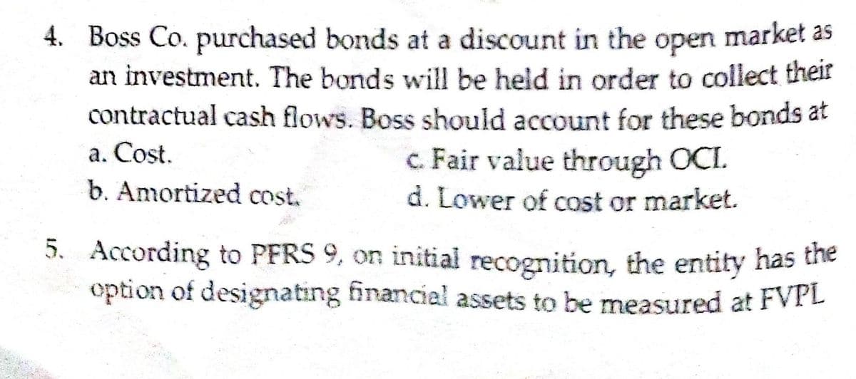 4. Boss Co. purchased bonds at a discount in the open market as
an investment. The bonds will be held in order to collect their
contractual cash flows. Boss should account for these bonds at
a. Cost.
c. Fair value through OCI.
d. Lower of cost or market.
b. Amortized cost.
5. According to PFRS 9, on initial recognition, the entity has the
option of designating financial assets to be measured at FVPL
