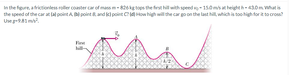 In the figure, a frictionless roller coaster car of mass m = 826 kg tops the first hill with speed vo = 15.0 m/s at height h = 43.0 m. What is
the speed of the car at (a) point A, (b) point B, and (c) point C? (d) How high will the car go on the last hill, which is too high for it to cross?
Use g=9.81 m/s².
First
hill-
B
h/2