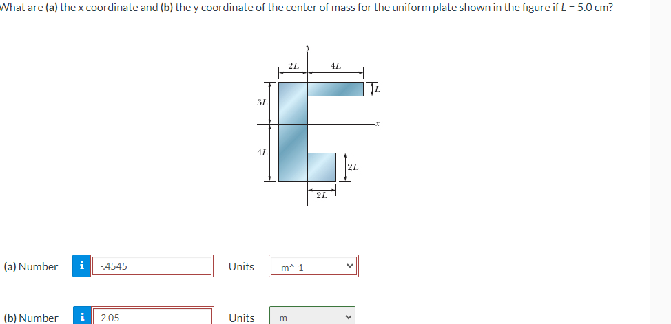 What are (a) the x coordinate and (b) the y coordinate of the center of mass for the uniform plate shown in the figure if L = 5.0 cm?
3L
4L
2L
(a) Number i -.4545
Units
m^-1
(b) Number i
2.05
Units
m
2L
4L
2L
☑
