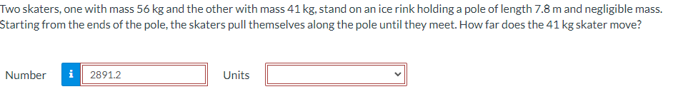 Two skaters, one with mass 56 kg and the other with mass 41 kg, stand on an ice rink holding a pole of length 7.8 m and negligible mass.
Starting from the ends of the pole, the skaters pull themselves along the pole until they meet. How far does the 41 kg skater move?
Number i 2891.2
Units