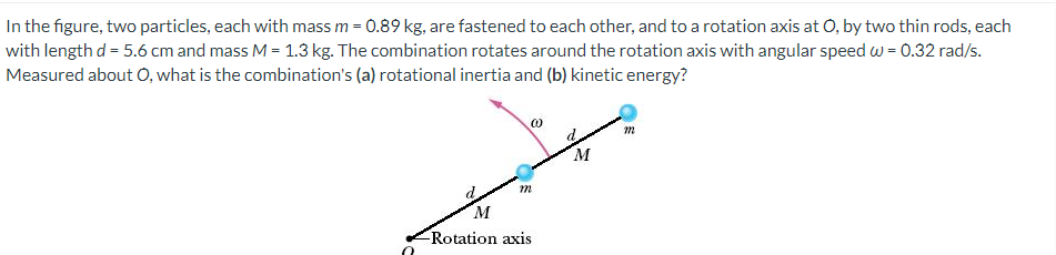 In the figure, two particles, each with mass m = 0.89 kg, are fastened to each other, and to a rotation axis at O, by two thin rods, each
with length d = 5.6 cm and mass M = 1.3 kg. The combination rotates around the rotation axis with angular speed w = 0.32 rad/s.
Measured about O, what is the combination's (a) rotational inertia and (b) kinetic energy?
m
M
Rotation axis
@
m
M