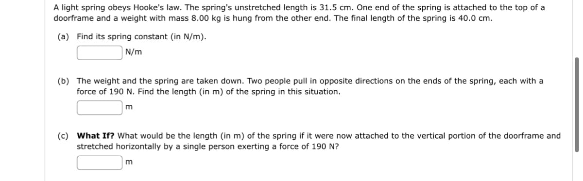 A light spring obeys Hooke's law. The spring's unstretched length is 31.5 cm. One end of the spring is attached to the top of a
doorframe and a weight with mass 8.00 kg is hung from the other end. The final length of the spring is 40.0 cm.
(a) Find its spring constant (in N/m).
N/m
(b) The weight and the spring are taken down. Two people pull in opposite directions on the ends of the spring, each with a
force of 190 N. Find the length (in m) of the spring in this situation.
m
(c) What If? What would be the length (in m) of the spring if it were now attached to the vertical portion of the doorframe and
stretched horizontally by a single person exerting a force of 190 N?
m