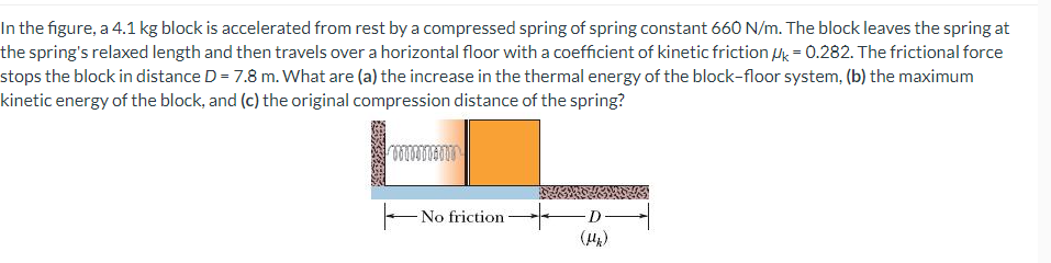 In the figure, a 4.1 kg block is accelerated from rest by a compressed spring of spring constant 660 N/m. The block leaves the spring at
the spring's relaxed length and then travels over a horizontal floor with a coefficient of kinetic friction Mk = 0.282. The frictional force
stops the block in distance D = 7.8 m. What are (a) the increase in the thermal energy of the block-floor system, (b) the maximum
kinetic energy of the block, and (c) the original compression distance of the spring?
00000
No friction
D
(Mk)
