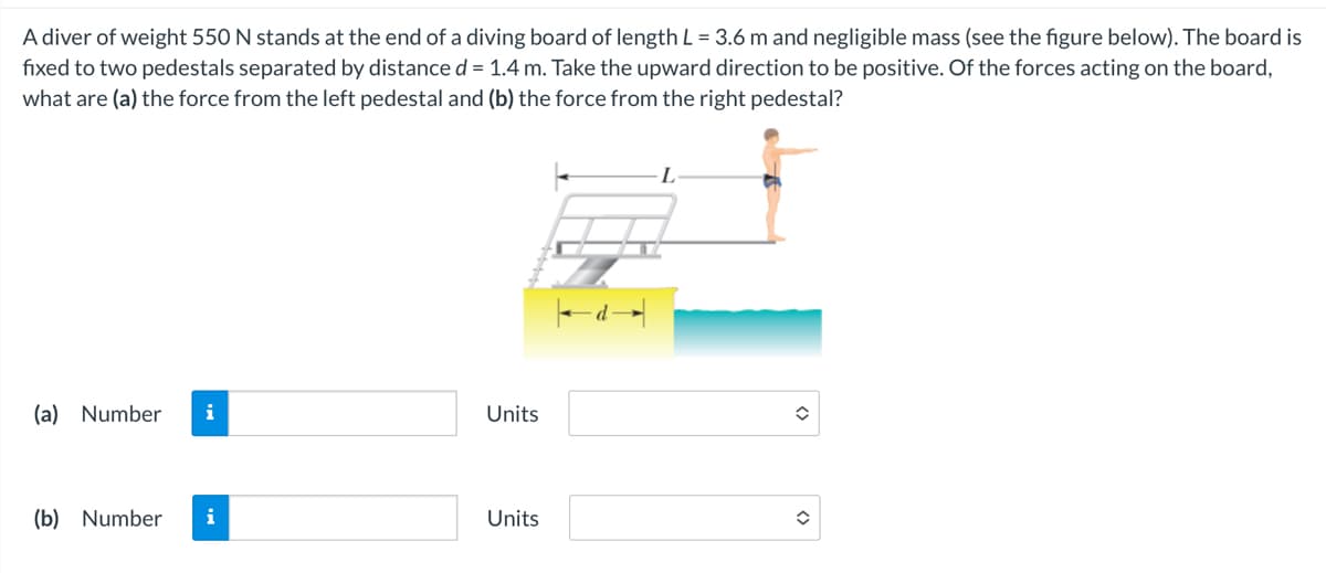 A diver of weight 550 N stands at the end of a diving board of length L = 3.6 m and negligible mass (see the figure below). The board is
fixed to two pedestals separated by distance d = 1.4 m. Take the upward direction to be positive. Of the forces acting on the board,
what are (a) the force from the left pedestal and (b) the force from the right pedestal?
(a) Number i
Units
(b) Number i
Units
d→
L