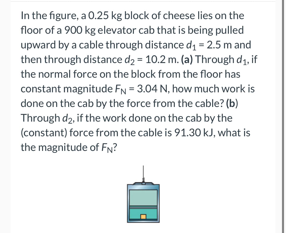 In the figure, a 0.25 kg block of cheese lies on the
floor of a 900 kg elevator cab that is being pulled
upward by a cable through distance d₁ = 2.5 m and
then through distance d₂ = 10.2 m. (a) Through d₁, if
the normal force on the block from the floor has
constant magnitude FN = 3.04 N, how much work is
done on the cab by the force from the cable? (b)
Through d2, if the work done on the cab by the
(constant) force from the cable is 91.30 kJ, what is
the magnitude of FN?