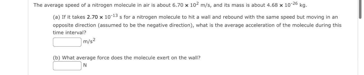 The average speed of a nitrogen molecule in air is about 6.70 x 10² m/s, and its mass is about 4.68 x 10-26 kg.
(a) If it takes 2.70 x 10-13 s for a nitrogen molecule to hit a wall and rebound with the same speed but moving in an
opposite direction (assumed to be the negative direction), what is the average acceleration of the molecule during this
time interval?
m/s²
(b) What average force does the molecule exert on the wall?
N