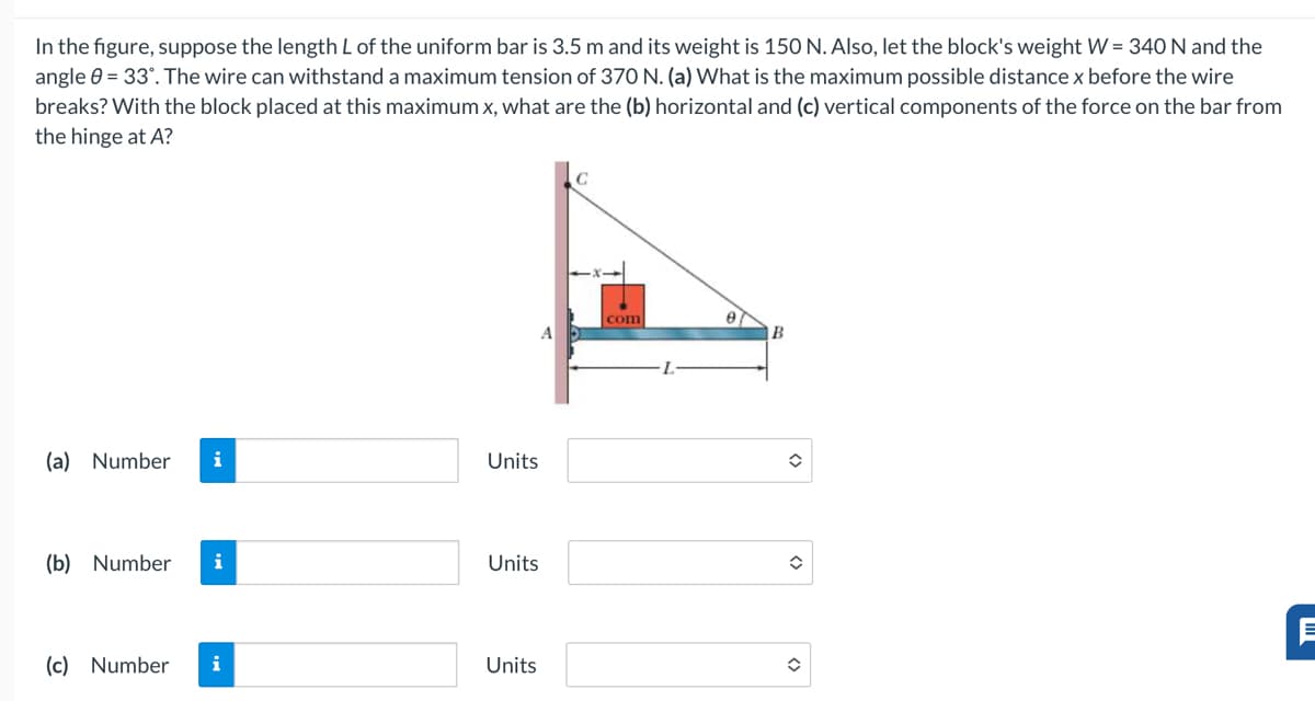 In the figure, suppose the length L of the uniform bar is 3.5 m and its weight is 150 N. Also, let the block's weight W=340 N and the
angle 0-33". The wire can withstand a maximum tension of 370 N. (a) What is the maximum possible distance x before the wire
breaks? With the block placed at this maximum x, what are the (b) horizontal and (c) vertical components of the force on the bar from
the hinge at A?
(a) Number i
Units
(b) Number i
Units
(c) Number i
Units
com
A
B
Ε
