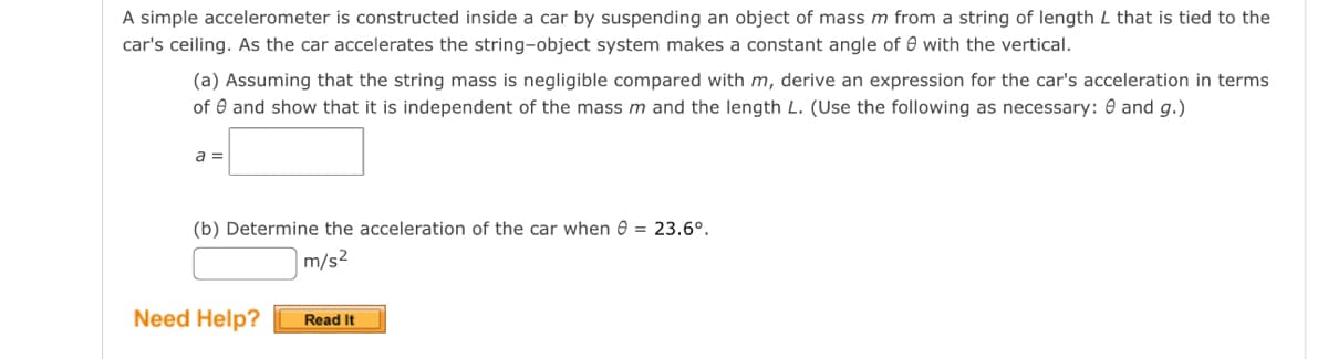 A simple accelerometer is constructed inside a car by suspending an object of mass m from a string of length L that is tied to the
car's ceiling. As the car accelerates the string-object system makes a constant angle of 0 with the vertical.
(a) Assuming that the string mass is negligible compared with m, derive an expression for the car's acceleration in terms
of and show that it is independent of the mass m and the length L. (Use the following as necessary: 0 and g.)
a =
(b) Determine the acceleration of the car when = 23.6°.
m/s²
Need Help?
Read It