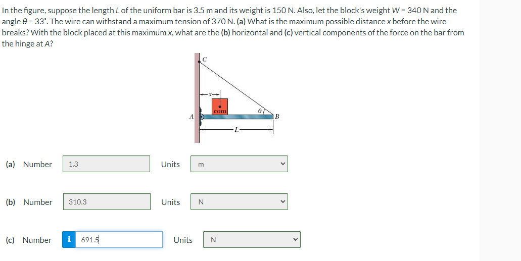 In the figure, suppose the length L of the uniform bar is 3.5 m and its weight is 150 N. Also, let the block's weight W = 340 N and the
angle 0 = 33°. The wire can withstand a maximum tension of 370 N. (a) What is the maximum possible distance x before the wire
breaks? With the block placed at this maximum x, what are the (b) horizontal and (c) vertical components of the force on the bar from
the hinge at A?
C
com
Ө
A
B
(a) Number 1.3
Units
m
(b) Number
310.3
Units
N
(c) Number
i691.5
Units
N