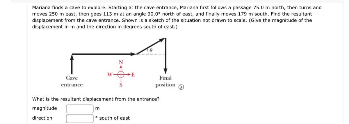 Mariana finds a cave to explore. Starting at the cave entrance, Mariana first follows a passage 75.0 m north, then turns and
moves 250 m east, then goes 113 m at an angle 30.0° north of east, and finally moves 179 m south. Find the resultant
displacement from the cave entrance. Shown is a sketch of the situation not drawn to scale. (Give the magnitude of the
displacement in m and the direction in degrees south of east.)
Cave
entrance
W
m
N
E
o south of east
8
What is the resultant displacement from the entrance?
magnitude
direction
Final
position
Q