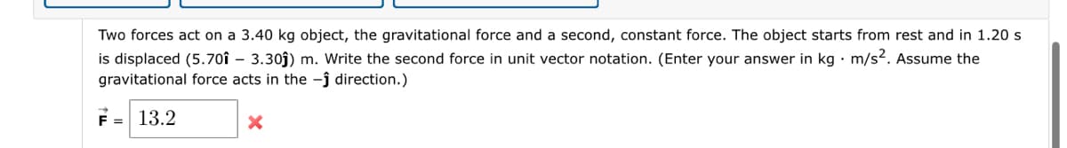 Two forces act on a 3.40 kg object, the gravitational force and a second, constant force. The object starts from rest and in 1.20 s
is displaced (5.701 - 3.30ĵ) m. Write the second force in unit vector notation. (Enter your answer in kg. m/s². Assume the
gravitational force acts in the -ĵ direction.)
F = 13.2
X