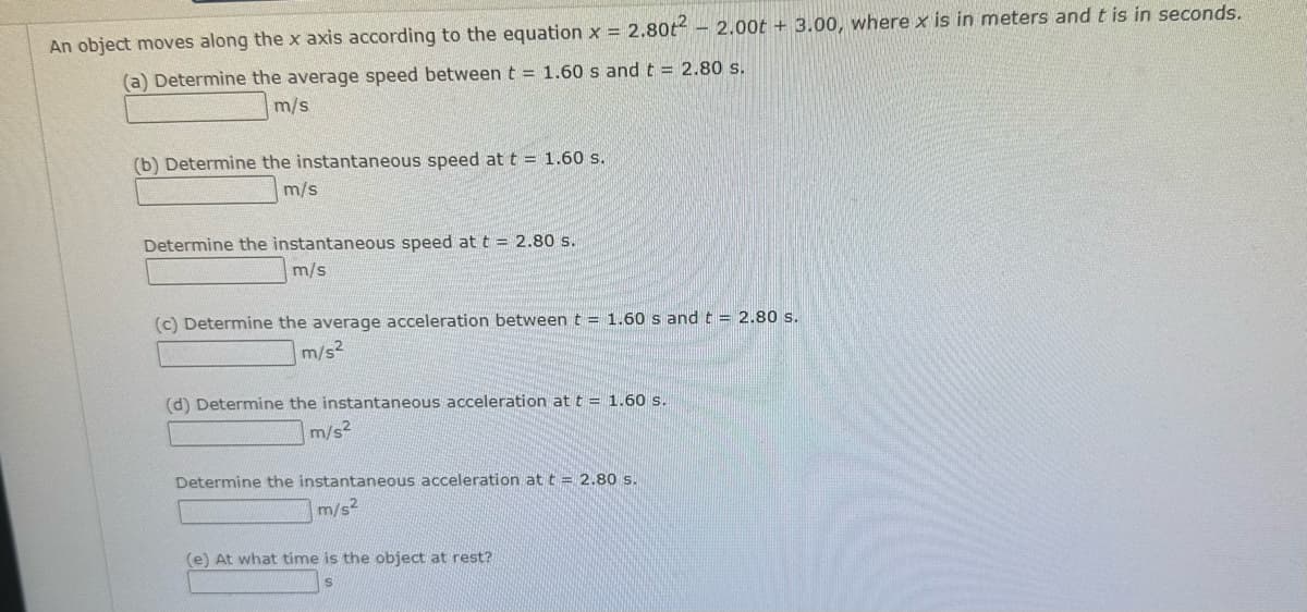 An object moves along the x axis according to the equation x = 2.80t²
(a) Determine the average speed between t = 1.60 s and t = 2.80 s.
m/s
(b) Determine the instantaneous speed at t = 1.60 s.
m/s
Determine the instantaneous speed at t = 2.80 s.
m/s
(c) Determine the average acceleration between t = 1.60 s and t = 2.80 s.
m/s²
(d) Determine the instantaneous acceleration at t = 1.60 s.
m/s2
-2.00t+3.00, where x is in meters and t is in seconds.
Determine the instantaneous acceleration at t = 2.80 s.
m/s2
(e) At what time is the object at rest?