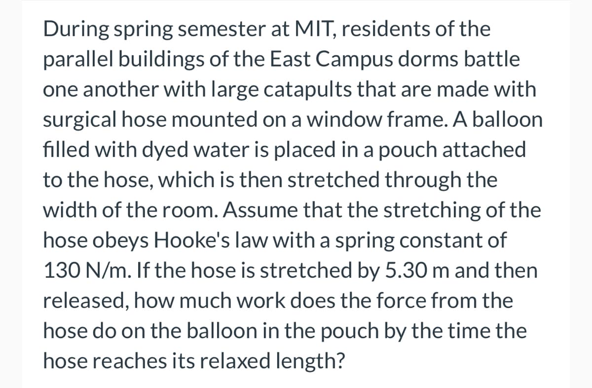 During spring semester at MIT, residents of the
parallel buildings of the East Campus dorms battle
one another with large catapults that are made with
surgical hose mounted on a window frame. A balloon
filled with dyed water is placed in a pouch attached
to the hose, which is then stretched through the
width of the room. Assume that the stretching of the
hose obeys Hooke's law with a spring constant of
130 N/m. If the hose is stretched by 5.30 m and then
released, how much work does the force from the
hose do on the balloon in the pouch by the time the
hose reaches its relaxed length?