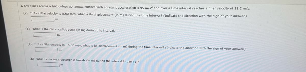 A box slides across a frictionless horizontal surface with constant acceleration 4.95 m/s² and over a time interval reaches a final velocity of 11.2 m/s.
(a) If its initial velocity is 5.60 m/s, what is its displacement (in m) during the time interval? (Indicate the direction with the sign of your answer.)
m
(b) What is the distance travels (in m) during this interval?
m
(c) If its initial velocity is -5.60 m/s, what is its displacement (in m) during the time interval? (Indicate the direction with the sign of your answer.)
m
(d) What is the total distance it travels (in m) during the interval in part (c)?