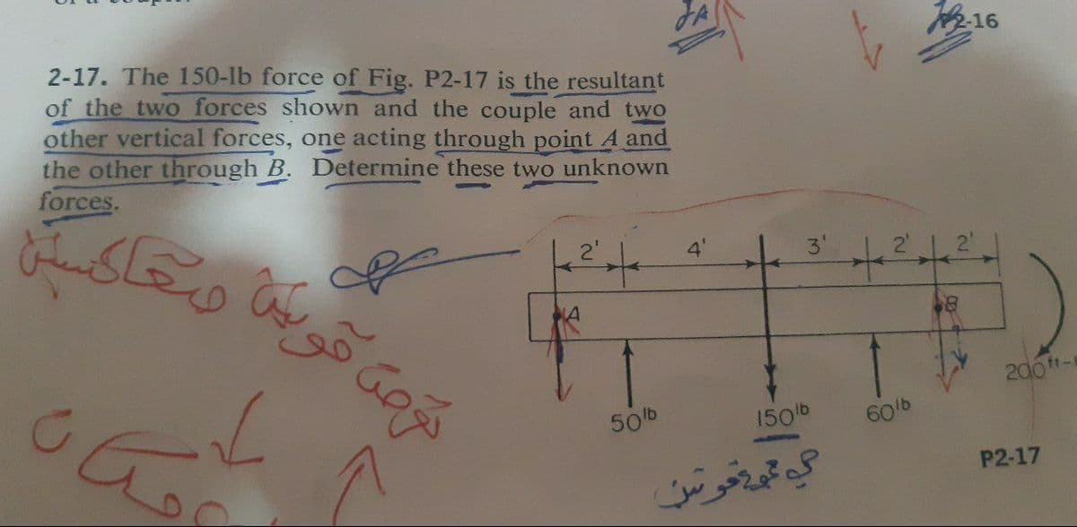 2-16
2-17. The 150-1b force of Fig. P2-17 is the resultant
of the two forces shown and the couple and two
other vertical forces, one acting through point A and
the other through B. Determine these two unknown
forces.
2'
3'
తోరభ
200tt-
50b
150b
60/b
P2-17
