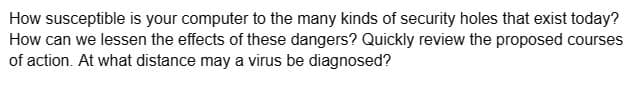 How susceptible is your computer to the many kinds of security holes that exist today?
How can we lessen the effects of these dangers? Quickly review the proposed courses
of action. At what distance may a virus be diagnosed?