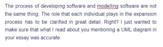 The process of developing software and modelling software are not
the same thing. The role that each individual plays in the expansion
process has to be clarified in great detail. Right? I just wanted to
make sure that what I read about you mentioning a UML diagram in
your essay was accurate.