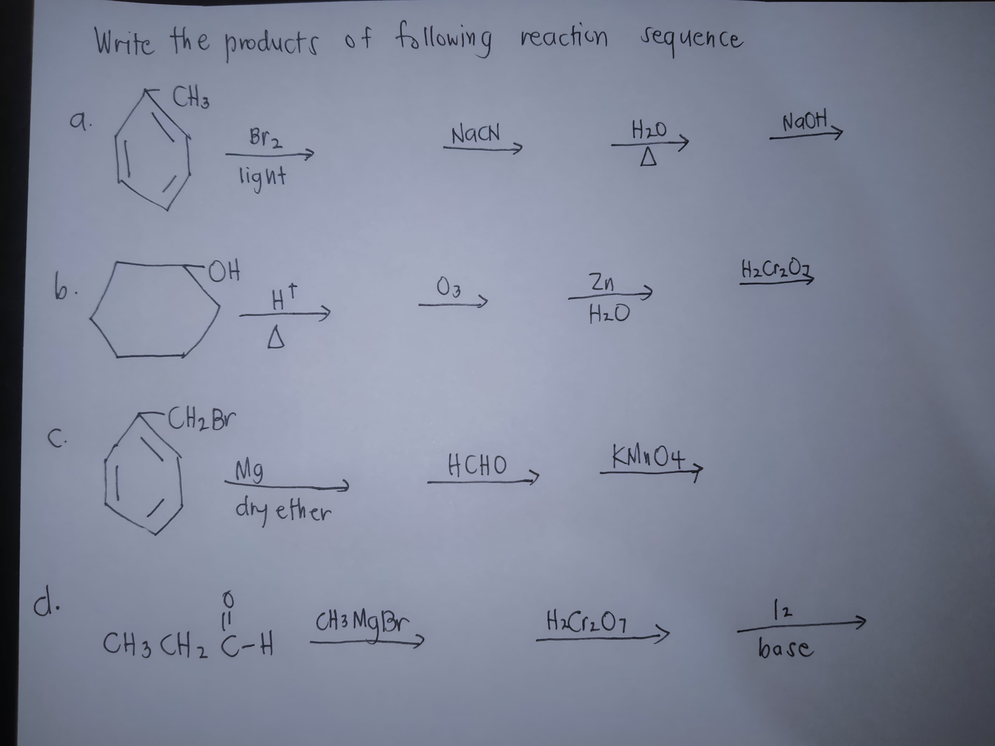 Write the products of following reaction sequence
CH3
a.
Br2
NaCN
H20
NaOH,
light
6.
OH
HT
Zn
HzO
CH2BV
C.
KNO O4y
Mg
dry ether
HCHO
d.
CH 3 MqBr
Ha CrzO7
12
CH3 CH z C-H
base
