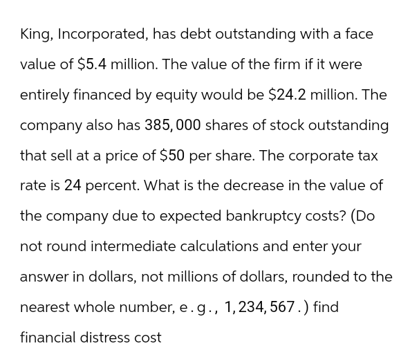 King, Incorporated, has debt outstanding with a face
value of $5.4 million. The value of the firm if it were
entirely financed by equity would be $24.2 million. The
company also has 385,000 shares of stock outstanding
that sell at a price of $50 per share. The corporate tax
rate is 24 percent. What is the decrease in the value of
the company due to expected bankruptcy costs? (Do
not round intermediate calculations and enter your
answer in dollars, not millions of dollars, rounded to the
nearest whole number, e. g., 1,234, 567.) find
financial distress cost